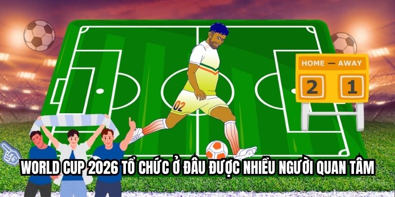 World cup 2026 tổ chức ở đâu được nhiều người quan tâm
